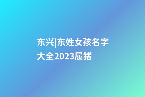 东兴|东姓女孩名字大全2023属猪-第1张-公司起名-玄机派